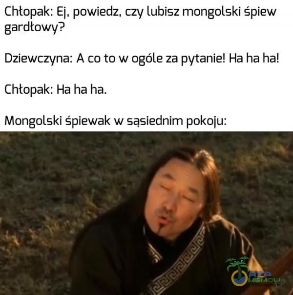 Chtopak: Ej, powiedz, czy lubisz mongolski śpiew gardłowy? Dziewczyna: A co to w ogóle za pytanie! Ha ha hat Chtopak: Ha ha ha. Mongolski śpiewak w sąsiednim pokoju: