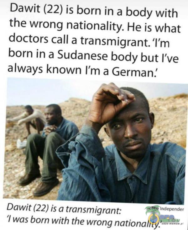 Dawit (22) is born in a body with the wrong nationality. He is What doctors call a transmigrant. ľm born in a Sudanese body but ľve always known ľm a German. The Independer Dawit (22) is a transmigrant: l was born with the wrong nationality.