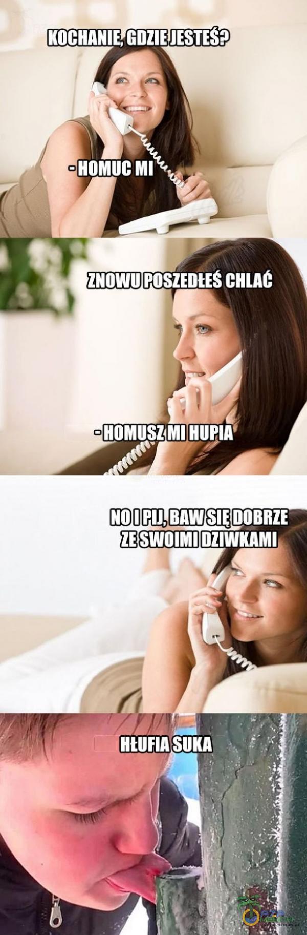 KOCHANIE, GDZIE JESTES? - HOMUC MI ZNOWU POSZEDtES CHLAC - HOMUSZ MI NO I PIJ, BAW DOBRZE ZE SWOIMI DZIWKAMI SUKA