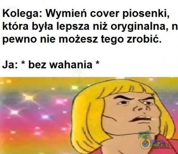 Kolega: Wymień cover piosenki, która była lepsza niż oryginalna, n pewno nie możesz tego zrobić. Ja: * bez wahania *