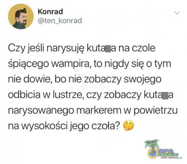 Konrad ten_konrad Czy jeśli narysuję kutaa na czole śpiącego wampira, to nigdy się o tym nie dowie, bo nie zobaczy swojego odbicia w lustrze, czy zobaczy kut«a narysowanego markerem w powietrzu na wysokości jego czoła?