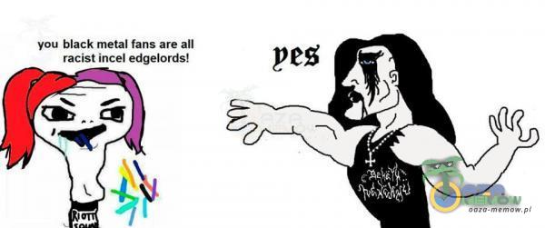 you black metal fans are all racist incel edgelords! pes