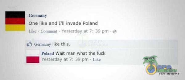  Germany One like and I'll invade Poland Like • Comment Yesterday at ? : 39 Germamy like this. Poland Wait man What the fuck Yesterday at 7: 39 pm...