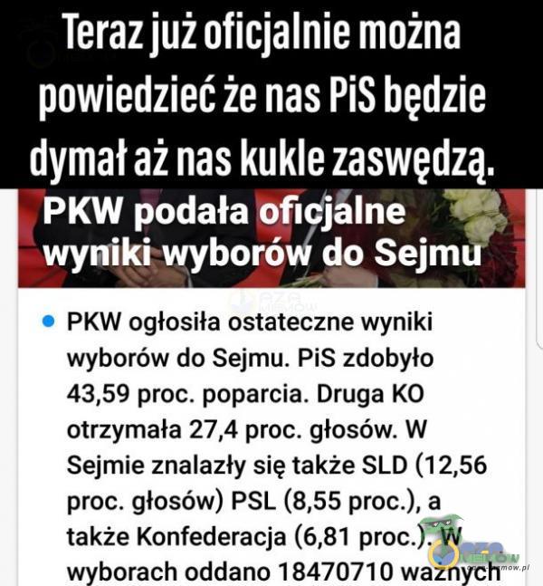   Teraz już oficjalnie można powiedzieć że nas PiS będzie dymał aż nas kukle zaswędzą. PKW podała Ofldjâlne wyniki wyborów do Sejmu PKW ogłosiła ostateczne wyniki wyborów do Sejmu. PiS zdobyło 43,59 proc. poparcia. Druga KO otrzymała...