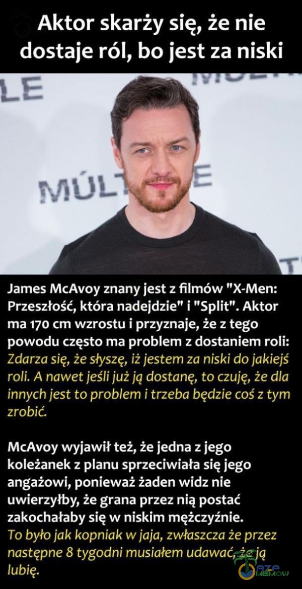   Aktor skarży się, że nie dostaje ról, bo jest za niski James McAvoy znany jest z filmów X-Men: Przeszłość, która nadejdzie i Sit . Aktor ma 170 cm wzrostu i przyznaje, że z tego powodu często ma problem z dostaniem roli: Zdarza się, że...