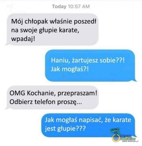 Today 10:57 AM Mój chłopak właśnie poszedł na swoje głupie karate, wpadaj! Haniu, żartujesz sobie??! Jak mogłaś?! OMG Kochanie, przepraszam! Odbierz telefon proszę... Jak mogłaś napisać, że karate jest głupie???