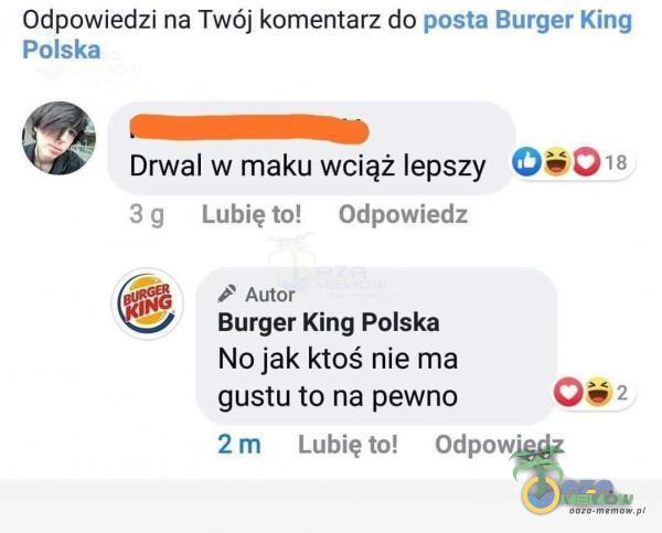 Odpowiedzi na Twój komentarz do posła Burger King Polska Drwal w maku wciąż lepszy 3 g Lubię to! Odpowiedz Autor Burger King Polska No jak ktoś nie ma gustu to na pewno i 018 2 m Lubię to! Odpowiedz