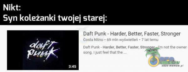 Nikt: Syn koleżanki twojej starej: ć$ŕ Daft Punk - Harder, Better, Faster, Stronger Costa Ntino • 69 mln wyświetleń • 7 lat temu Oaft Punk - Harder, Better. Faster. Stronger - I m not the owner song. I just feel that the 3:45