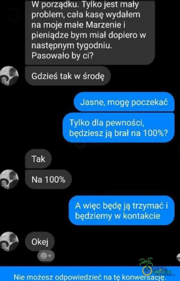   W porządku. Tylko jest mały problem, cała kasę wydałem na moje małe Marzenie i pieniądze bym miał dopiero w następnym tygodniu. Pasowało by ci? Gdzieś tak w środę Jasne, mogę poczekać Tylko dla pewności, będziesz •ą brał na...