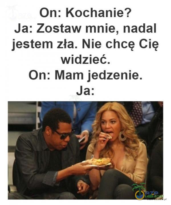 On: Kochanie? Ja: Zostaw mnie, nadal jestem zła. Nie chcę Cię widzieć. On: Mam jedzenie. Ja: