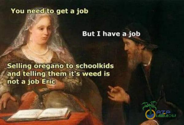You neecrto. get a job But I have a job Selling oregano to schoolkids Aand telling them iťs weed is ganot a job