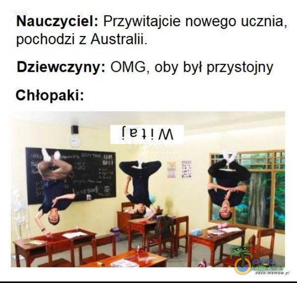 Nauczyciel: Przywitajcie nowego ucznia, pochodzi z Australii. Dziewczyny: OMG, oby był przystojny Chłopaki: