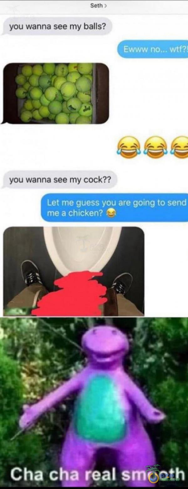 Seth you wanna see my balls? E wtP you wanna see my cock?? Let me guess you are going to send me a chicken? Cha cha real smooth
