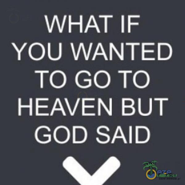 WHAT IF YOU WANTED TO GO TO HEAVEN BUT GOD SAD