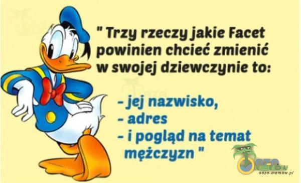 Trzy rzeczy jakie Facet powinien chcieć zmienić w swojej dziewczynie to: - jej nazwisko, - adres - i pogląd na temat mężczyzn