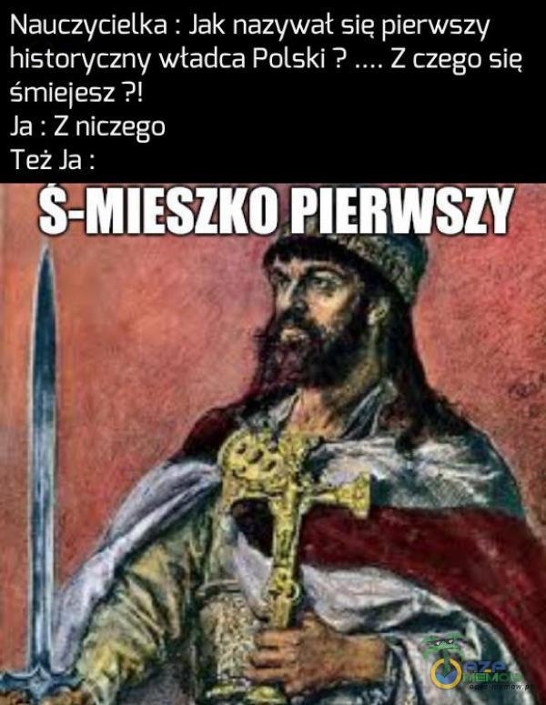 Nauczycielka : Jak nazywał się pierwszy historyczny władca Polski ? Z czego się śmietesz ?! Ja : Z niczego