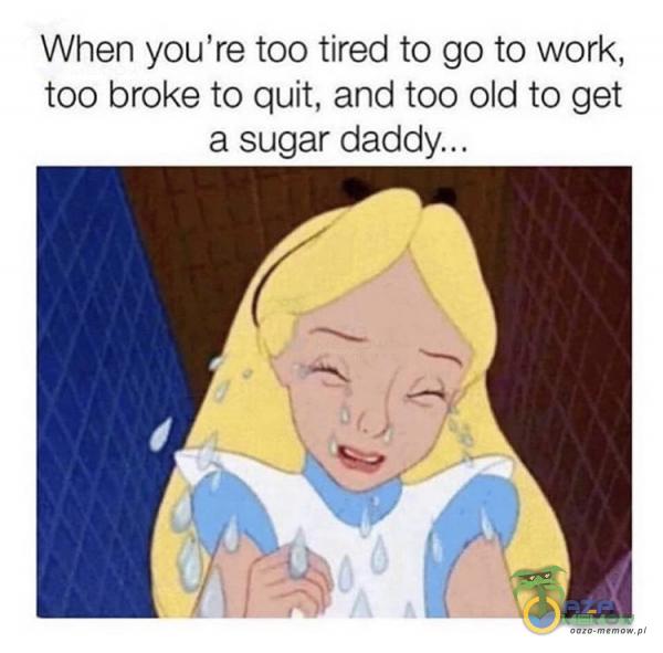 When you re too tired to go to work, too broke to quit, and too old to get a sugar daddy. ..