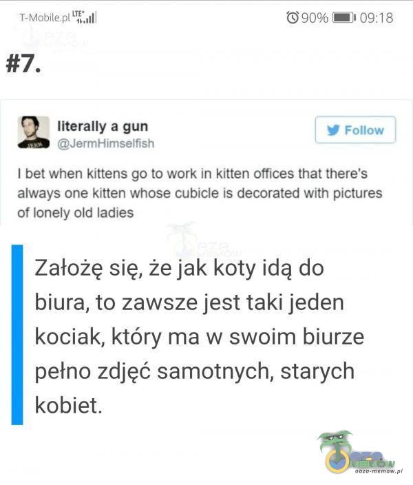   T-Mobile 0.,11/ literally a gun JermHimselfish 090% 09:18 Follow I bet when kittens go to work in kitten offices that there s always one kitten whose cubicle is decorated with pictures of lonely old ladies Założę się, że jak koty idą do biura,...