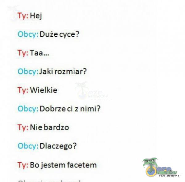 Ty: Hej Obcy: Duże cyce? Ty: Obcy: Jaki rozmiar? Ty: Wielkie Obcy: Dobrze ci z nimi? Ty: Nie bardzo Obcy: Dlaczego? Ty: Bo jestem facetem