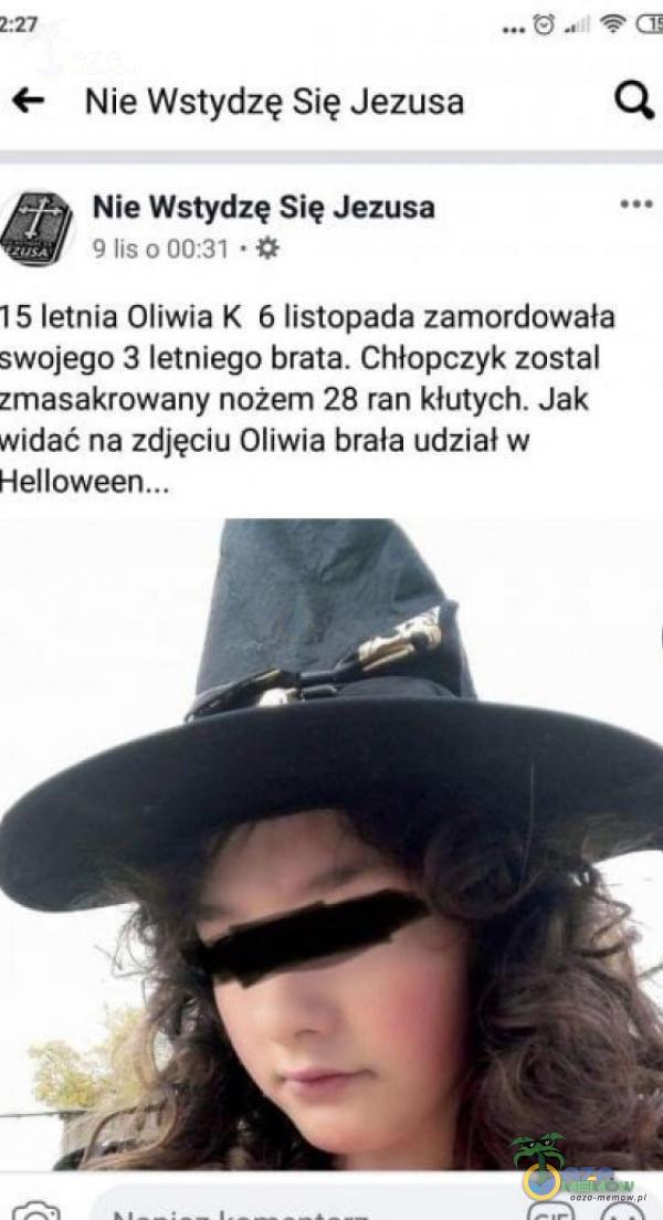 Nie Wstydzę Się Jezusa Nie Wstydzę Się Jezusa 9 lis 0 00:31 15 letnia Oliwia K 6 listopada zamordowała swojego 3 letniego brata. Chłopczyk został zmasakrowany nożem 28 ran kłutych. Jak widać na zdjęciu Oliwia brała udział w