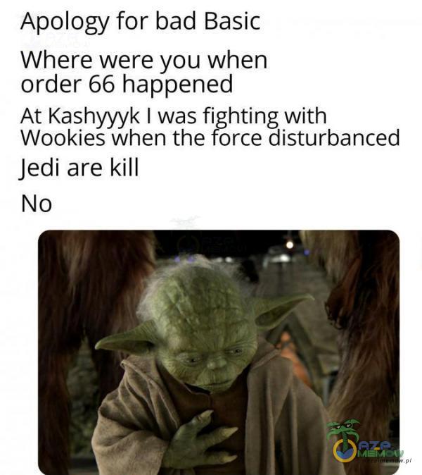 Apology for bad Basic Where were you When Order 66 happened At Kashyyyk I was fi hting With Wookies when the orce disturbanced Jedi are kill No