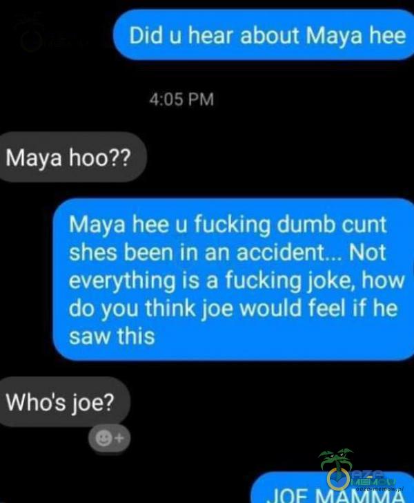 Did u hear about Maya hee 4:05 PM Maya hoo?? Maya hee u fucking dumb cunt shes been in an Not everything is a fucking joke, how do you think joe would feel if he saw this Who s joe?