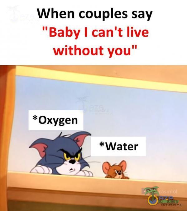 When coues say Baby I can t live without you” *Oxygen *Water