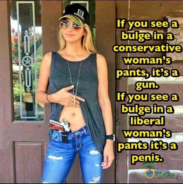 If you see a biîmh a conservativ woman s pants,iťs a gun. If you see ali bulge in a liberał woman s pants iťs a penis.
