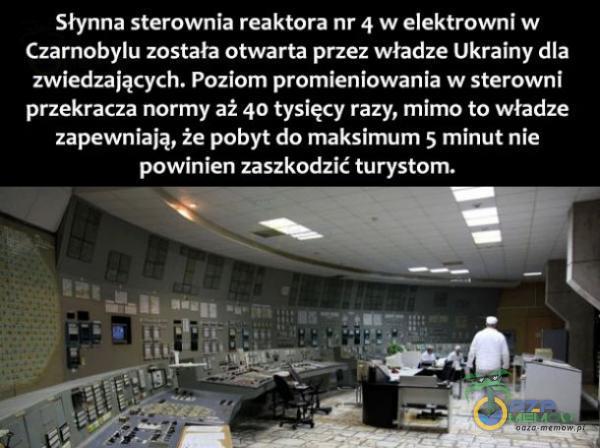  Słynna sterownia reaktora nr 4 w elektrowni w Czarnobylu została otwarta przez władze Ukrainy dla zwiedzających. Poziom promieniowania w sterowni przekracza normy aż 40 tysięcy razy, mimo to władze zapewniają, że pobyt do maksimum 5 minut...