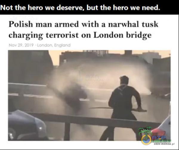 Not the hero we deserve, but the hero we need. Polish man armed with a narwhal tusk charging terrorist on London bridge Nav 29. 2019 E-nț*and