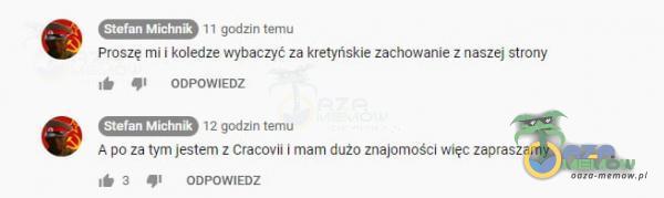 Stefan Michnik II godzin temu proszę mi i koledze wybaczyć za kretyńskie zachowanie z naszej strony ODPOWIEDZ 12 godzin temu Stefan M•chnik A po za tym jestem z Cracovii i mam dużo znajomości więc zapraszamy 3 ODPOWIEDZ