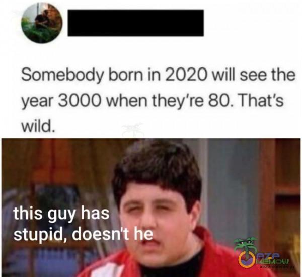 4) NEA Somebody born in 2020 will see the year 3000 when they re 80. That s wild. this guy has U stupid, doesnfhe p” r