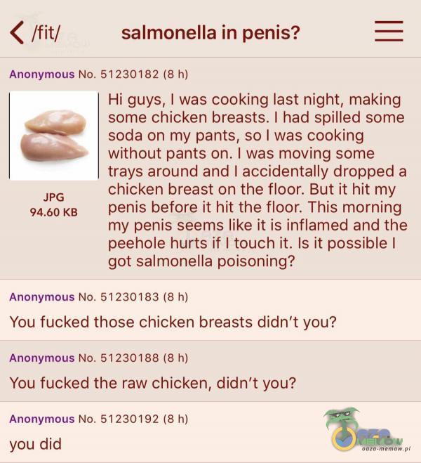   < /fit/ salmonella in penis? Anonymous No. 51230182 (8 h) JPG KB Hi guys, I was cooking last night, making some chicken breasts. I had spilled some soda on my pants, so I was cooking without pants on. I was moving some trays around and I...