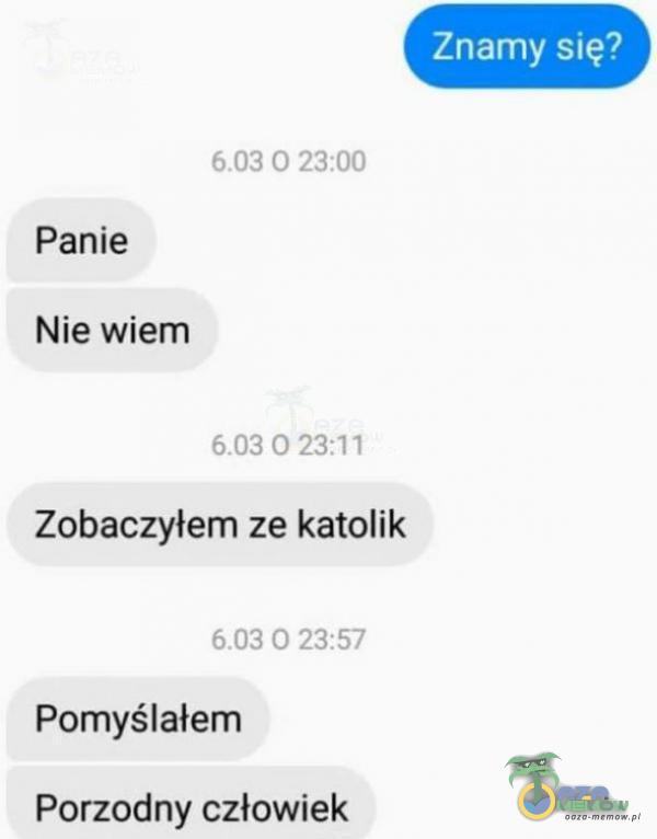 Znamy się? 0 23:00 Panie Nie wiem 0 23:11 Zobaczyłem ze katolik 0 23:57 Pomyślałem Porzodny człowiek