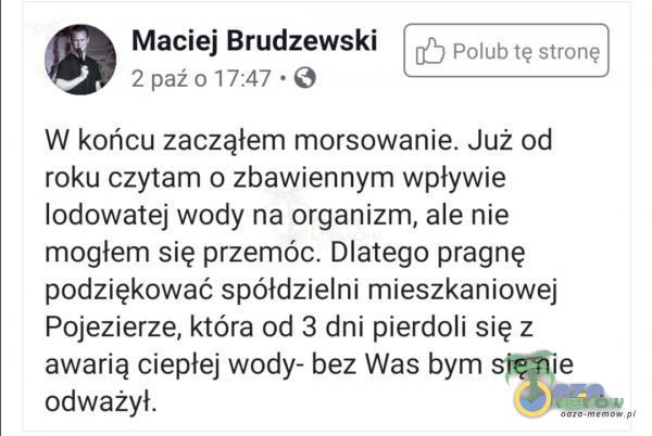   Maciej Brudzewski Polub tę stronę 2 paźo 17:47 • O W końcu zacząłem morsowanie. Już od roku czytam o zbawiennym wpływie lodowatej wody na organizm, ale nie mogłem się przemóc. Dlatego pragnę podziękować spółdzielni mieszkaniowej...