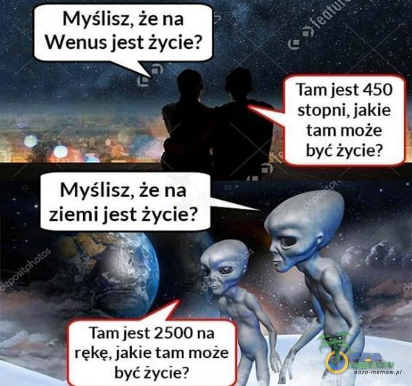 Myślisz, że na Wenus jest życie? Myślisz, że na ziemi jest życie? Tam jest 2500 na rękę, jakie tam może być życie? Tam jest 450 stopni, jakie tam może być życie?