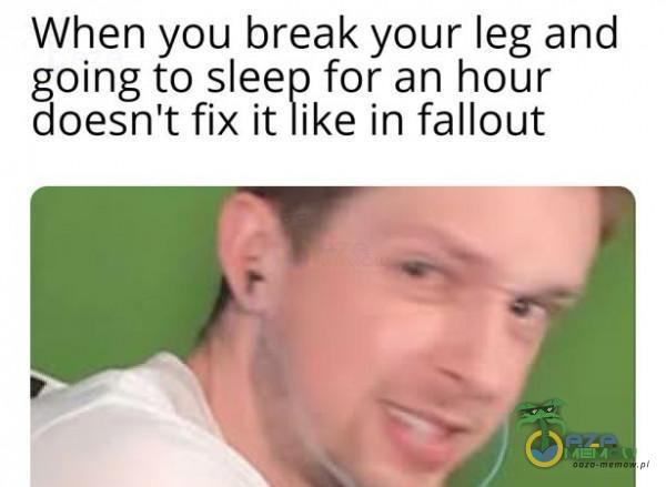 when you break your leg and BONE to sleep for an hour oesn t fix it like in fallout