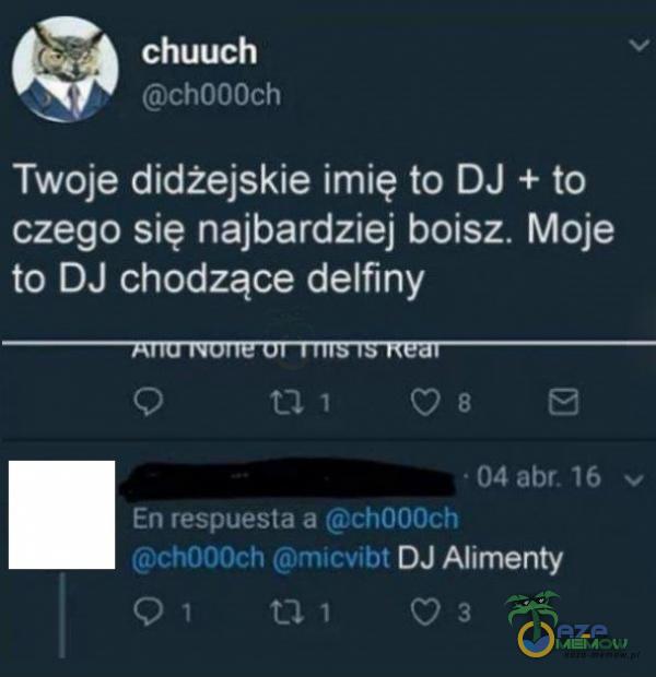 chuuch chOOOch Twoje didżejskie imię to DJ + to czego się najbardziej boisz. Moje to DJ chodzące delfiny • 04 abr. 16 v En respuesta a ch000ch ch000ch micvibt DJ Alimenty 01