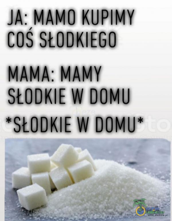 JA: MAMO KUPIMY COŚ SŁODKIEGO MAMA: MAMY SŁODKIE W DOMU *SŁODKIE W DOMU*