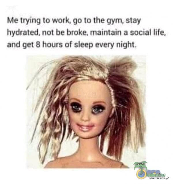 Me trying to work. go to the gym, stay hydrated. not be broke, maintain a social life. and get 8 hours of sleep every night.