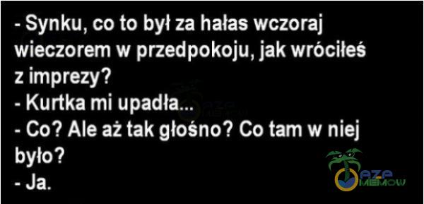 - Synku, co to był za hałas wczoraj wieczorem w przedpokoju, jak wróciłeś z imprezy? - Kurtka mi upadł - Co? Ale aż tak głośno? Co tam w niej było? - Ja.