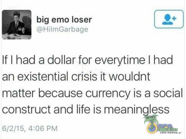 big emo loser | 2: | ce If I had a dollar for everytime I had an existential crisis it wouldnt matter because currency is a social construct and life is meaningless P2RS, I] A