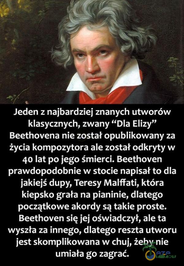  Jeden z najbardziej znanych utworów PSSr AWo PR ATU T BIA AT JT ZT JU Si ur PJUW TAI życia kompozytora ale został odkryty w 40 lat po jego śmierci. Beethoven prawdopodobnie w stocie napisał to dla jakiejś dupy, Teresy Malffati, która AE E UI...