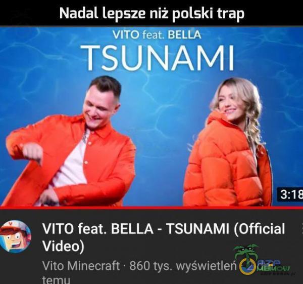 Nadal lepsze niż polski trap TSUNAMI 3:18 VITO feat. BELLA - TSUNAMI (Official Video) Vito Minecraft • 860 tys. wyświetleń • 2 dni