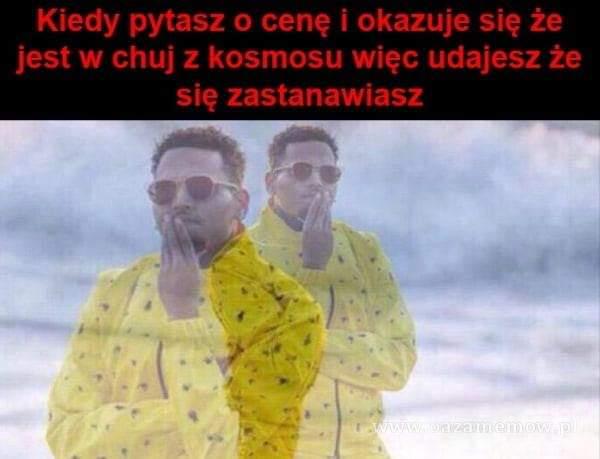 Kiedy pytasz o cenę i okazuje się że jest w c**j z kosmosu więc udajesz że się zastanawiasz