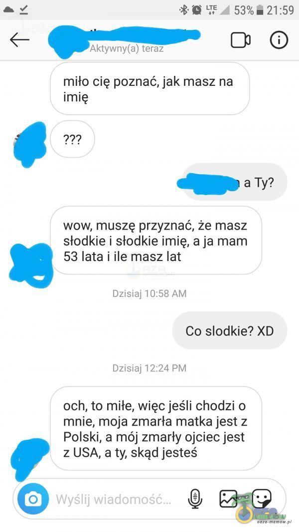   21:59 O Aktywny(a) teraz miło cię poznać, jak masz na imię a Ty? wow, muszę przyznać, że masz słodkie i słodkie imię, a ja mam 53 lata i ile masz lat Dzisiaj 10:58 AM Co słodkie? XD Dzisiaj 12:24 PM och, to miłe, więc jeśli chodzi o...