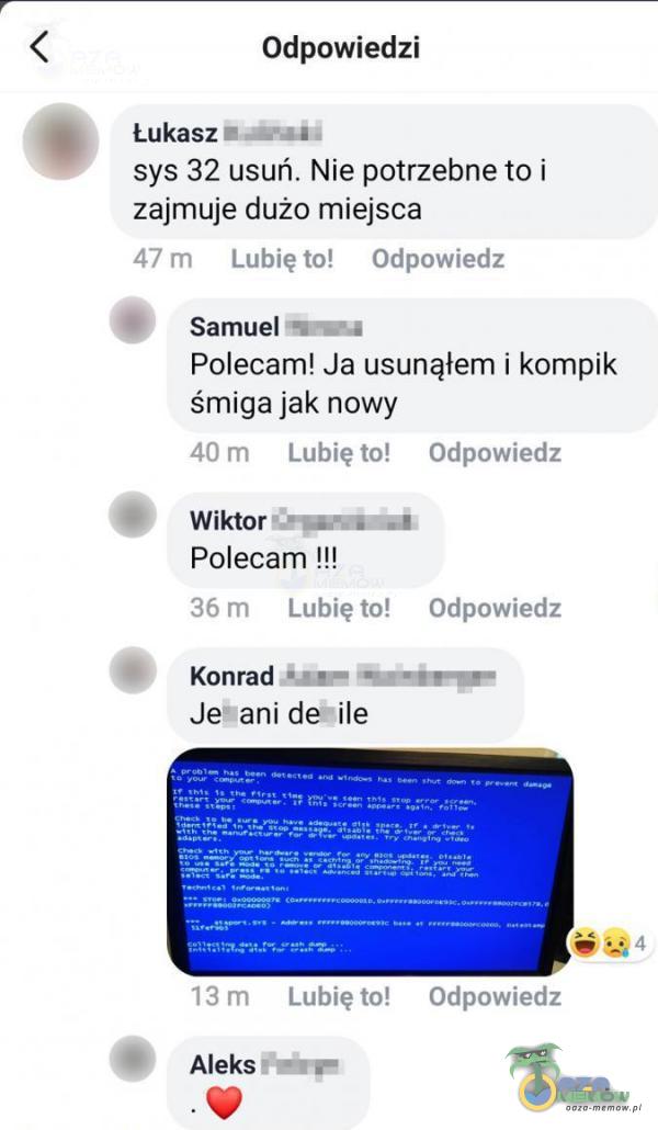  Odpowiedzi Lukasz l _ ul sys 32 usuń. Nie potrzebne to i zajmuje dużo miejsca .rm LUanr-JI O-Ip-rwlecb l Samuel-luq. Polecam! Ja usunąłem i kompik śmiga jak nowy ~.! . lubię In (ldpmwlać i I Wiktor u -l _| .Polecam !!! 15 ; Luinem! (]H. owned?...