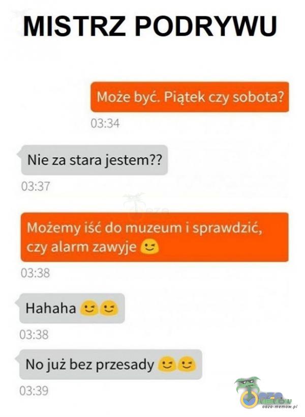 MISTRZ PODRYWU Może być. Piątek czy sobota? 03:34 Nie za stara jestem?? 03:37 Możemy iść do muzeum i sprawdzić, czy alarm zawyje e 03:38 Hahaha • 03:38 No już bez przesady • 03:39