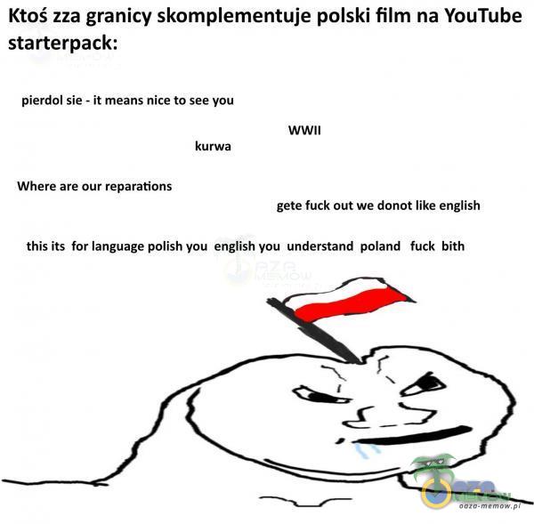  Ktoś zza granicy skomementuje polski film na YouTube starterpack: pierdol sie - ił meanS nice to see you WWII kurwa Where are Our reparations gete fuck out we donot like english this iłs for language polish you english you understand poland fuck...