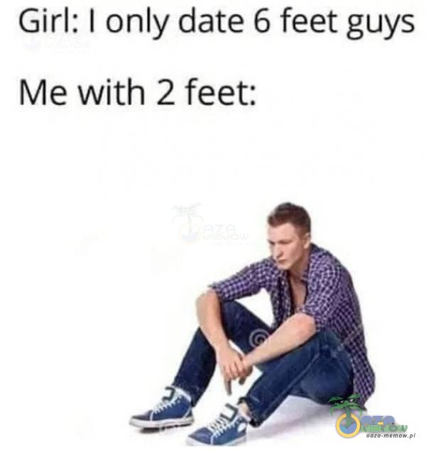Girl: | only date 6 feet guys Me with 2 feet: